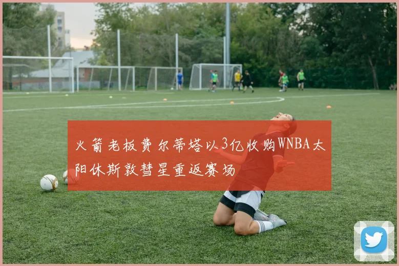 火箭老板费尔蒂塔以3亿收购WNBA太阳休斯敦彗星重返赛场