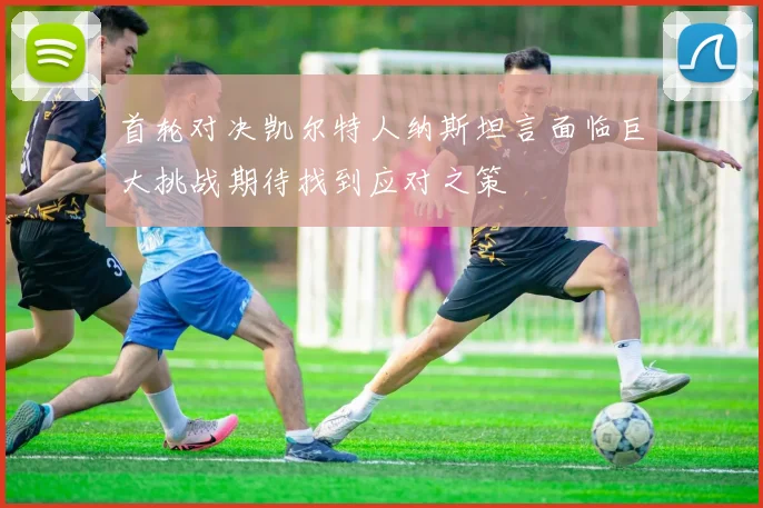 首轮对决凯尔特人纳斯坦言面临巨大挑战期待找到应对之策