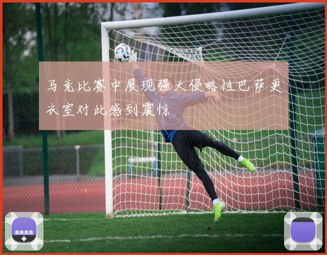 马竞比赛中展现强大侵略性巴萨更衣室对此感到震惊