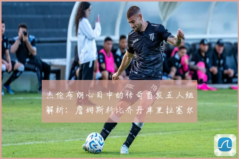 杰伦布朗心目中的传奇首发五人组解析：詹姆斯科比乔丹库里拉塞尔