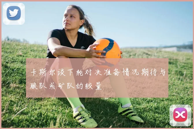 卡斯尔谈下轮对决准备情况期待与狼队或矿队的较量