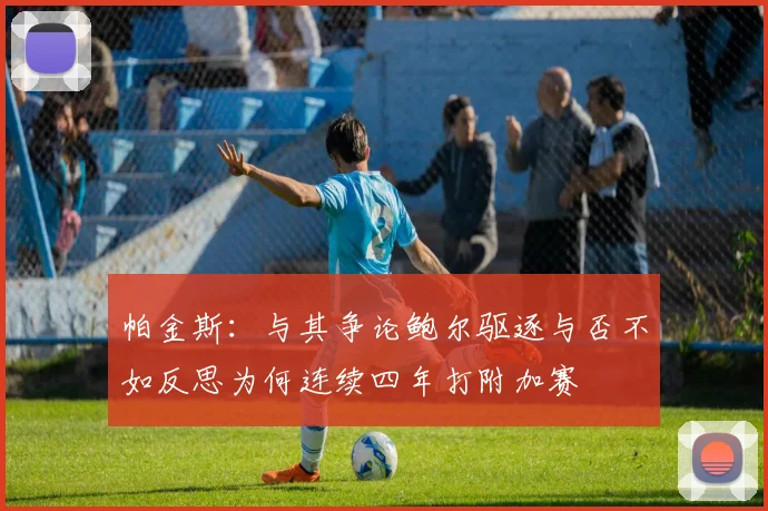 帕金斯：与其争论鲍尔驱逐与否不如反思为何连续四年打附加赛