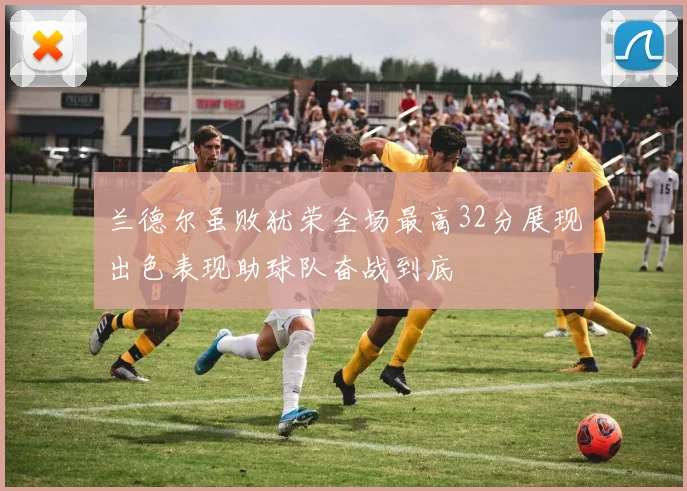 兰德尔虽败犹荣全场最高32分展现出色表现助球队奋战到底