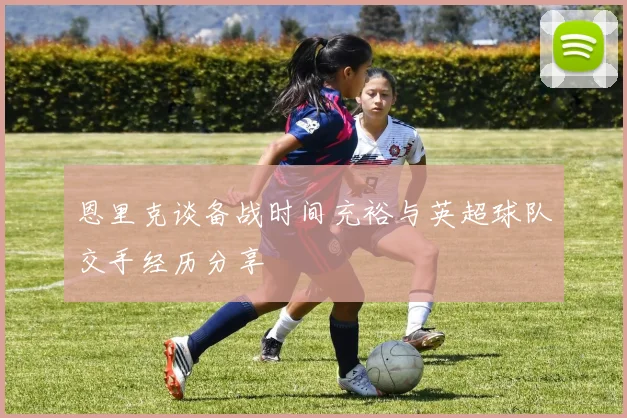 恩里克谈备战时间充裕与英超球队交手经历分享