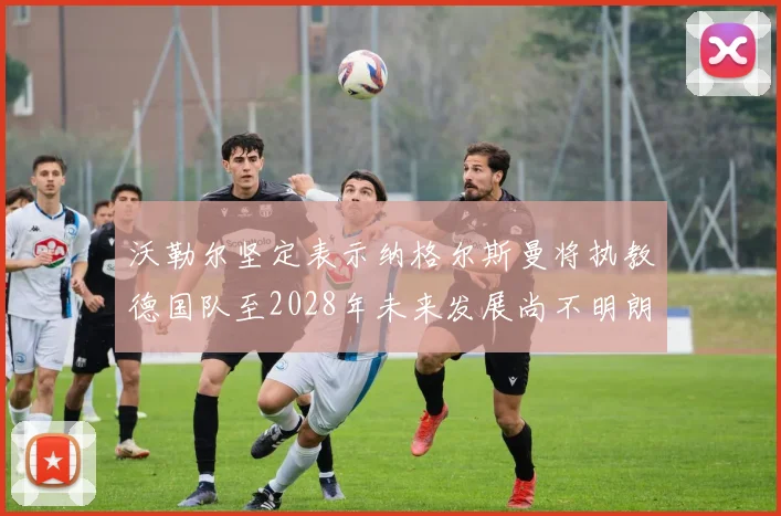 沃勒尔坚定表示纳格尔斯曼将执教德国队至2028年未来发展尚不明朗